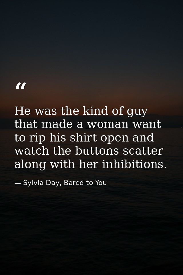 He was the kind of guy that made a woman want to rip his shirt open and watch the buttons scatter along with her inhibit — Sylvia Day, Bared to You