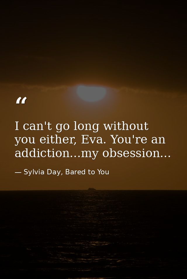 I can't go long without you either, Eva. You're an addiction...my obsession... — Sylvia Day, Bared to You