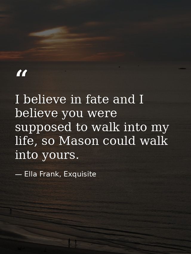 I believe in fate and I believe you were supposed to walk into my life, so Mason could walk into yours. — Ella Frank, Exquisite