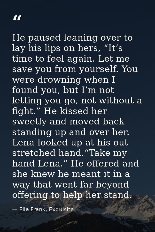 He paused leaning over to lay his lips on hers, “It’s time to feel again. Let me save you from yourself. You were drowni — Ella Frank, Exquisite