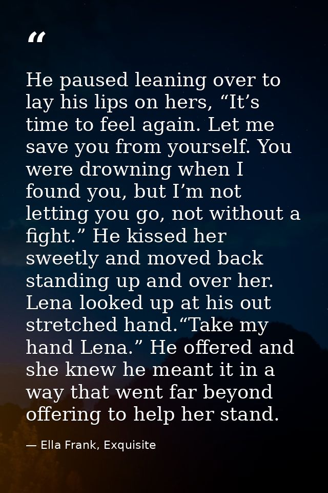 He paused leaning over to lay his lips on hers, “It’s time to feel again. Let me save you from yourself. You were drowni — Ella Frank, Exquisite