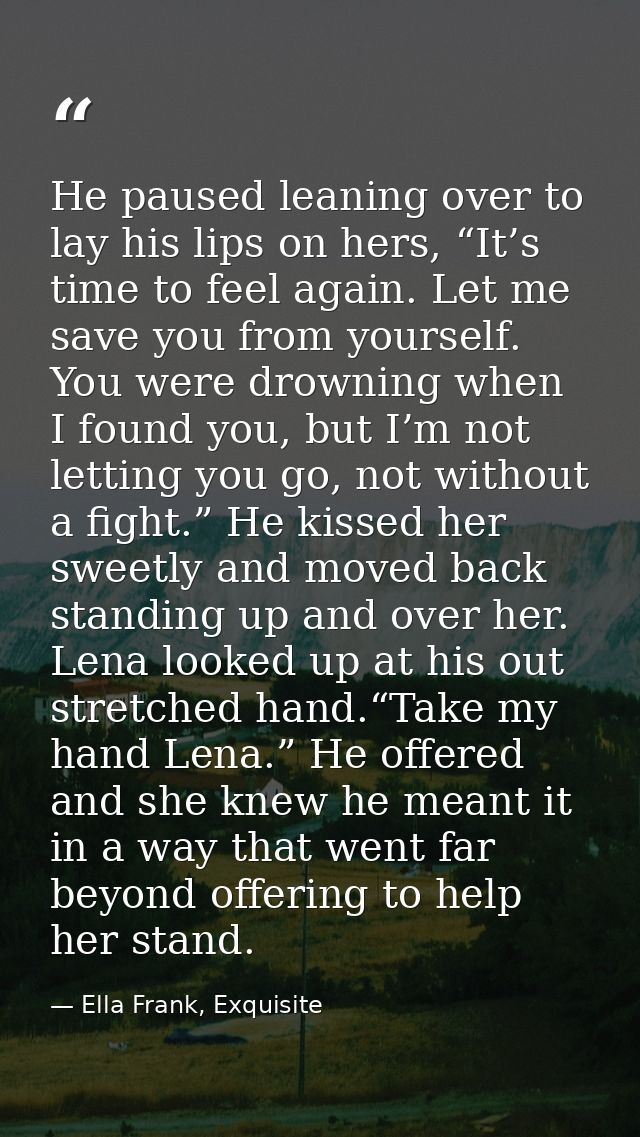 He paused leaning over to lay his lips on hers, “It’s time to feel again. Let me save you from yourself. You were drowni — Ella Frank, Exquisite