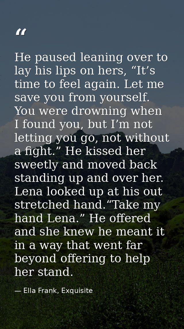 He paused leaning over to lay his lips on hers, “It’s time to feel again. Let me save you from yourself. You were drowni — Ella Frank, Exquisite
