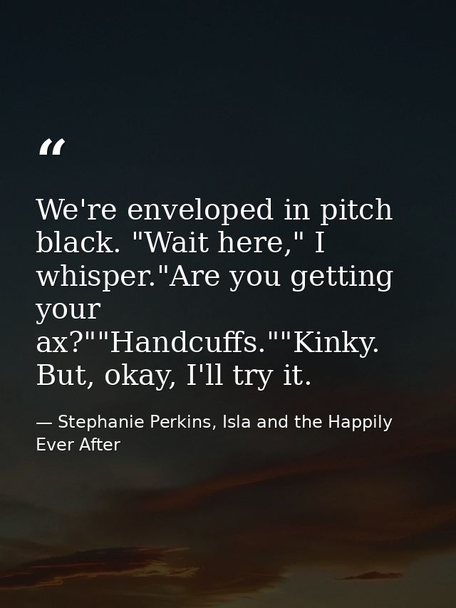 We're enveloped in pitch black. "Wait here," I whisper."Are you getting your ax?""Handcuffs.""Kinky. But, okay, I'll try — Stephanie Perkins, Isla and the Happily Ever After