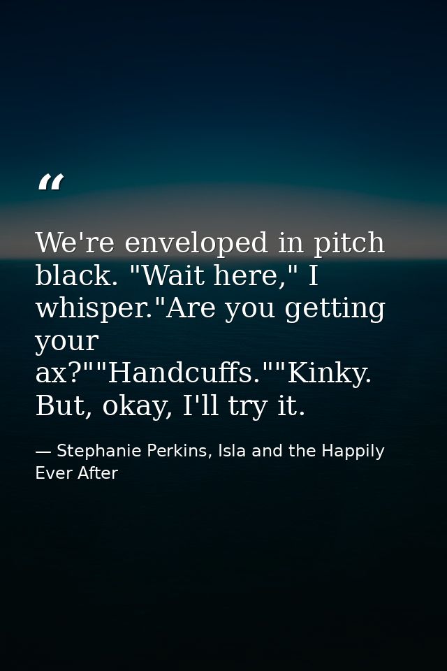 We're enveloped in pitch black. "Wait here," I whisper."Are you getting your ax?""Handcuffs.""Kinky. But, okay, I'll try — Stephanie Perkins, Isla and the Happily Ever After
