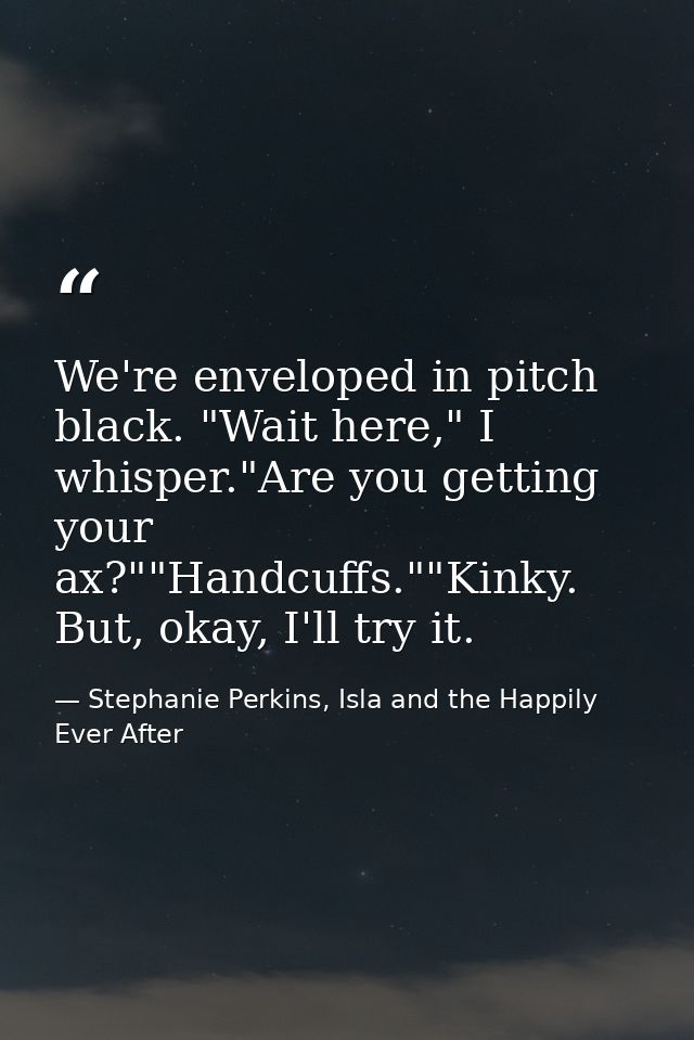 We're enveloped in pitch black. "Wait here," I whisper."Are you getting your ax?""Handcuffs.""Kinky. But, okay, I'll try — Stephanie Perkins, Isla and the Happily Ever After