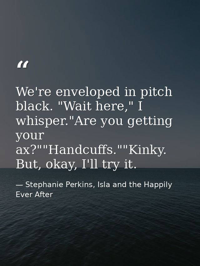 We're enveloped in pitch black. "Wait here," I whisper."Are you getting your ax?""Handcuffs.""Kinky. But, okay, I'll try — Stephanie Perkins, Isla and the Happily Ever After