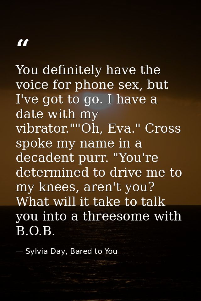 You definitely have the voice for phone sex, but I've got to go. I have a date with my vibrator.""Oh, Eva." Cross spoke  — Sylvia Day, Bared to You