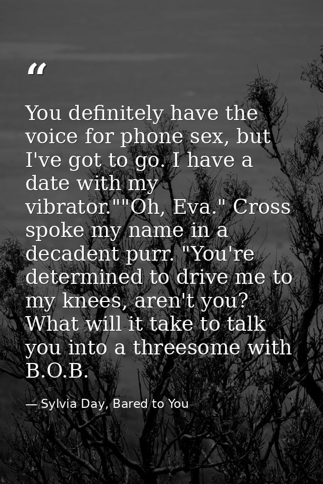 You definitely have the voice for phone sex, but I've got to go. I have a date with my vibrator.""Oh, Eva." Cross spoke  — Sylvia Day, Bared to You