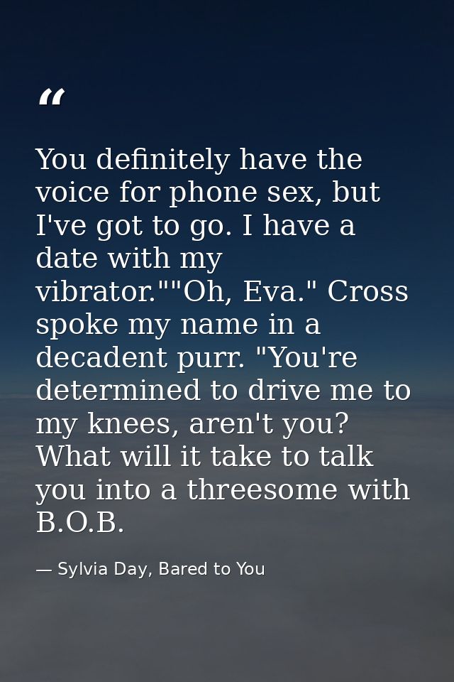 You definitely have the voice for phone sex, but I've got to go. I have a date with my vibrator.""Oh, Eva." Cross spoke  — Sylvia Day, Bared to You