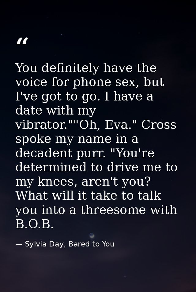 You definitely have the voice for phone sex, but I've got to go. I have a date with my vibrator.""Oh, Eva." Cross spoke  — Sylvia Day, Bared to You