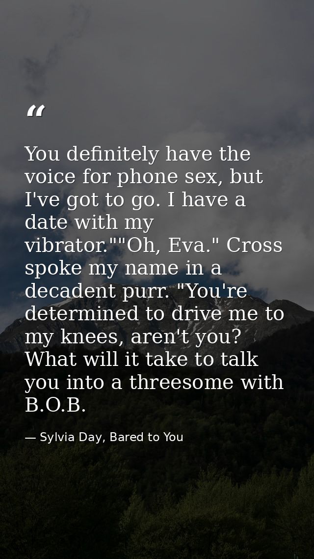 You definitely have the voice for phone sex, but I've got to go. I have a date with my vibrator.""Oh, Eva." Cross spoke  — Sylvia Day, Bared to You
