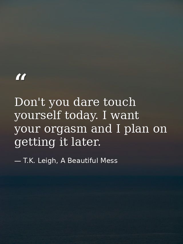 Don't you dare touch yourself today. I want your orgasm and I plan on getting it later. — T.K. Leigh, A Beautiful Mess