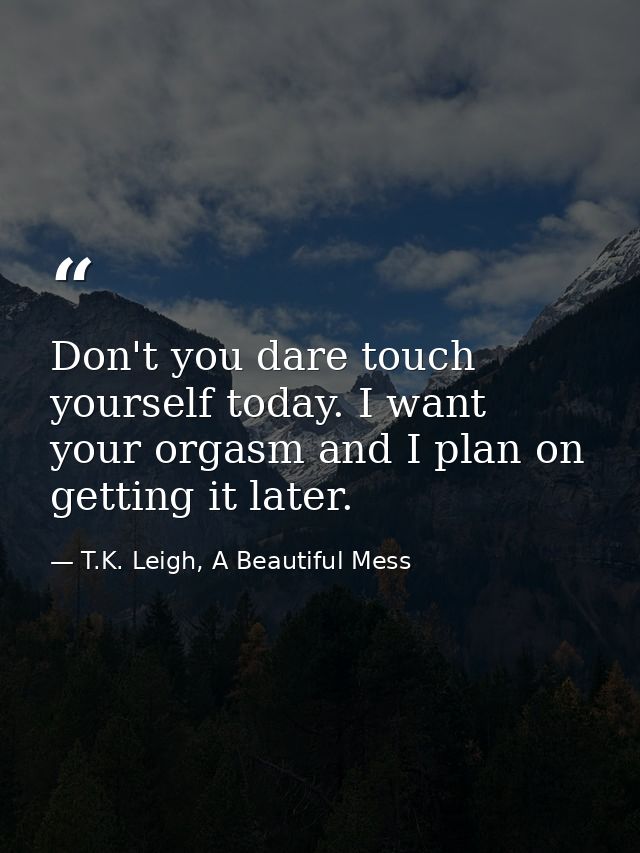 Don't you dare touch yourself today. I want your orgasm and I plan on getting it later. — T.K. Leigh, A Beautiful Mess