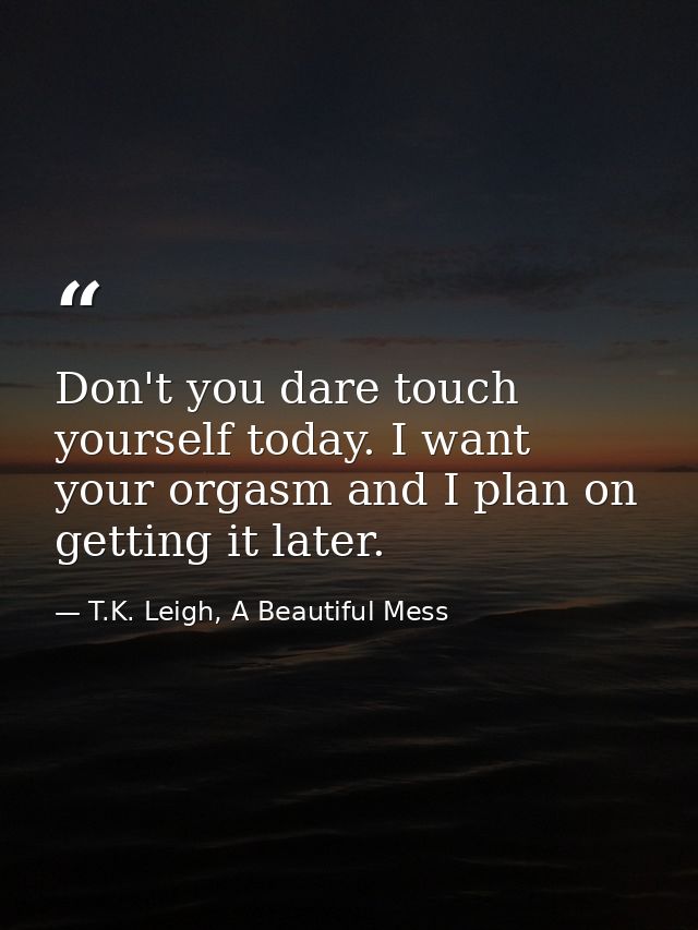 Don't you dare touch yourself today. I want your orgasm and I plan on getting it later. — T.K. Leigh, A Beautiful Mess