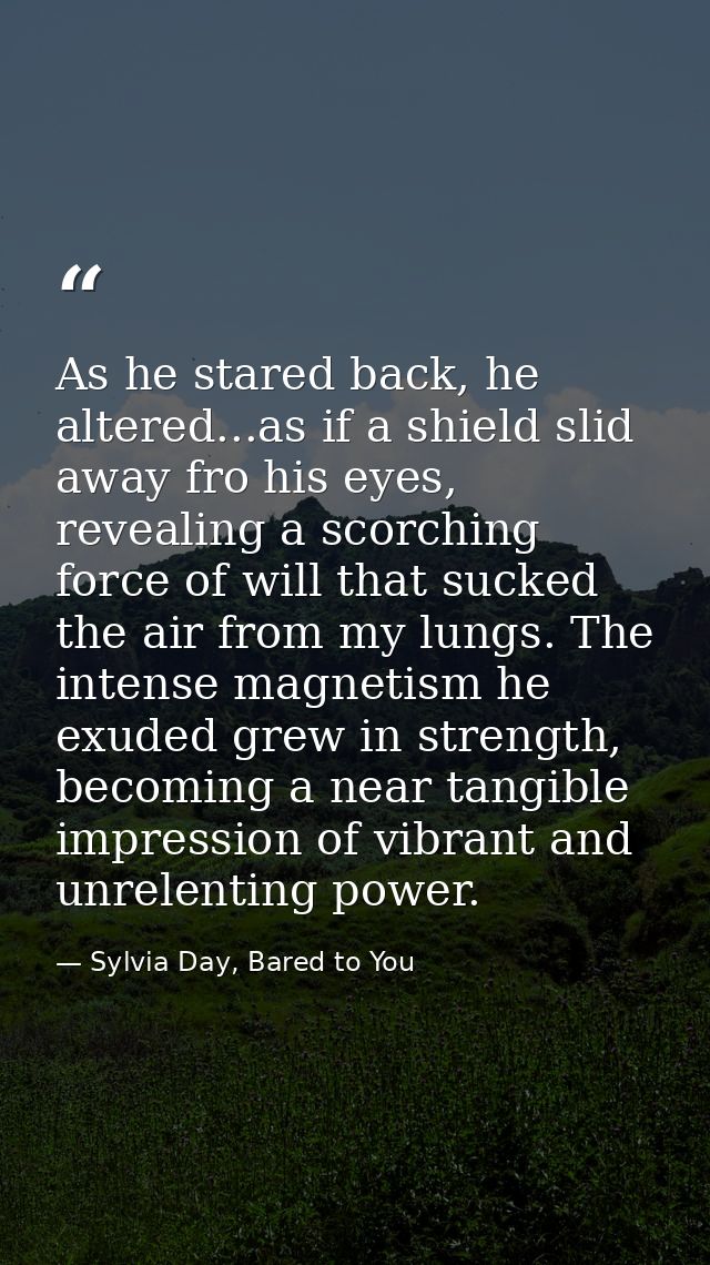 As he stared back, he altered...as if a shield slid away fro his eyes, revealing a scorching force of will that sucked t — Sylvia Day, Bared to You