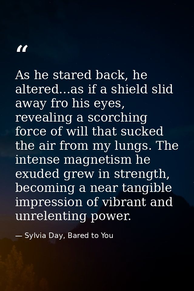 As he stared back, he altered...as if a shield slid away fro his eyes, revealing a scorching force of will that sucked t — Sylvia Day, Bared to You