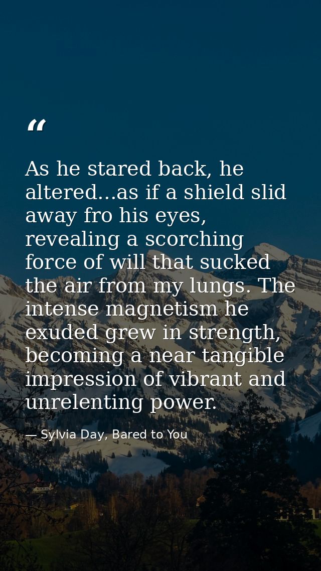 As he stared back, he altered...as if a shield slid away fro his eyes, revealing a scorching force of will that sucked t — Sylvia Day, Bared to You