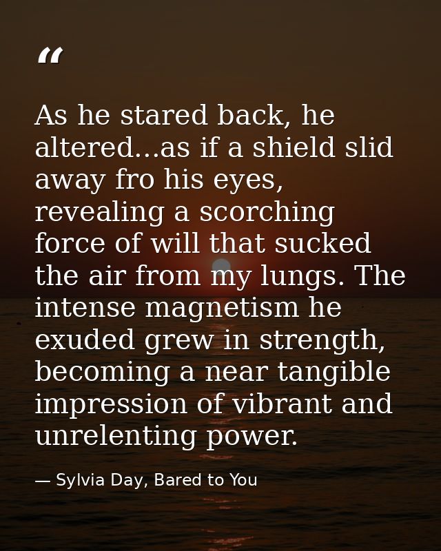 As he stared back, he altered...as if a shield slid away fro his eyes, revealing a scorching force of will that sucked t — Sylvia Day, Bared to You