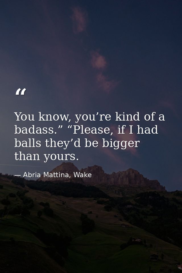 You know, you’re kind of a badass.” “Please, if I had balls they’d be bigger than yours. — Abria Mattina, Wake