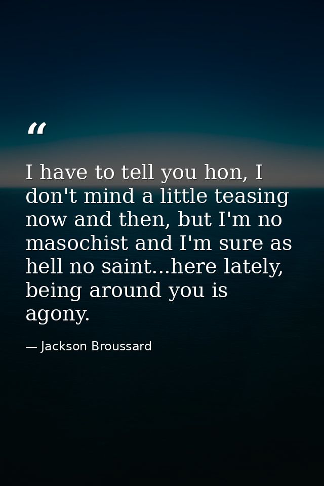I have to tell you hon, I don't mind a little teasing now and then, but I'm no masochist and I'm sure as hell no saint.. — Jackson Broussard