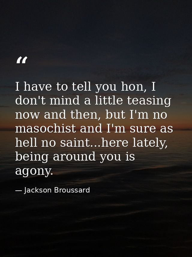 I have to tell you hon, I don't mind a little teasing now and then, but I'm no masochist and I'm sure as hell no saint.. — Jackson Broussard