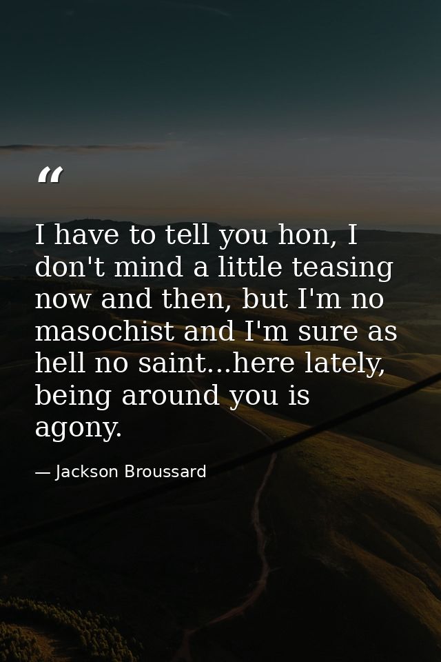 I have to tell you hon, I don't mind a little teasing now and then, but I'm no masochist and I'm sure as hell no saint.. — Jackson Broussard