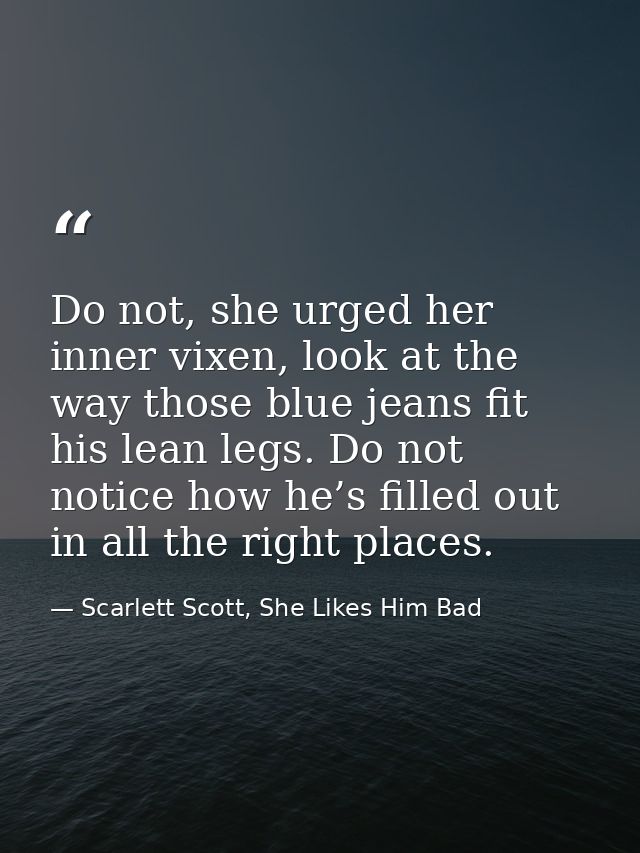 Do not, she urged her inner vixen, look at the way those blue jeans fit his lean legs. Do not notice how he’s filled out — Scarlett Scott, She Likes Him Bad