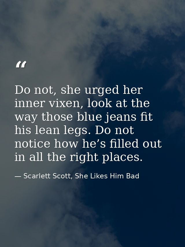 Do not, she urged her inner vixen, look at the way those blue jeans fit his lean legs. Do not notice how he’s filled out — Scarlett Scott, She Likes Him Bad