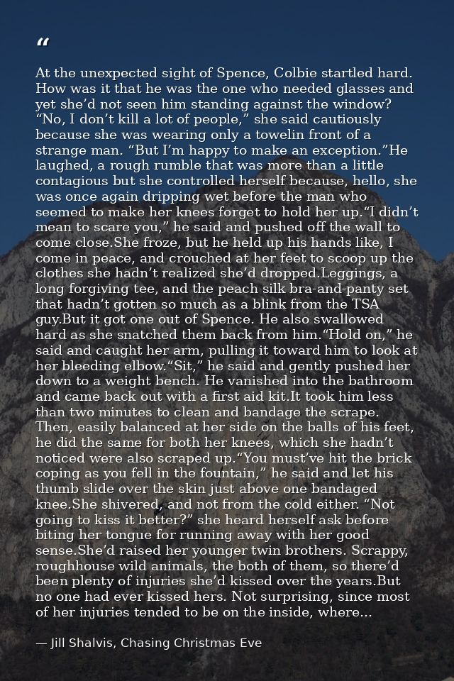 At the unexpected sight of Spence, Colbie startled hard. How was it that he was the one who needed glasses and yet she’d — Jill Shalvis, Chasing Christmas Eve