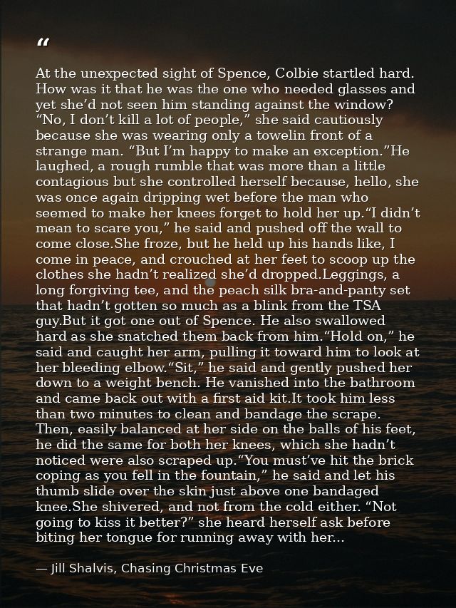 At the unexpected sight of Spence, Colbie startled hard. How was it that he was the one who needed glasses and yet she’d — Jill Shalvis, Chasing Christmas Eve