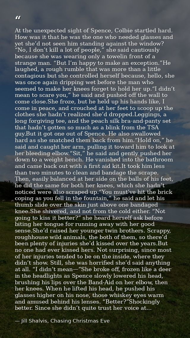At the unexpected sight of Spence, Colbie startled hard. How was it that he was the one who needed glasses and yet she’d — Jill Shalvis, Chasing Christmas Eve