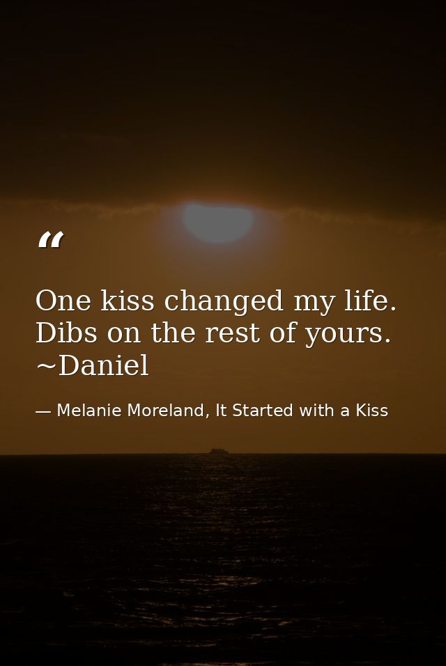 One kiss changed my life. Dibs on the rest of yours. ~Daniel — Melanie Moreland, It Started with a Kiss