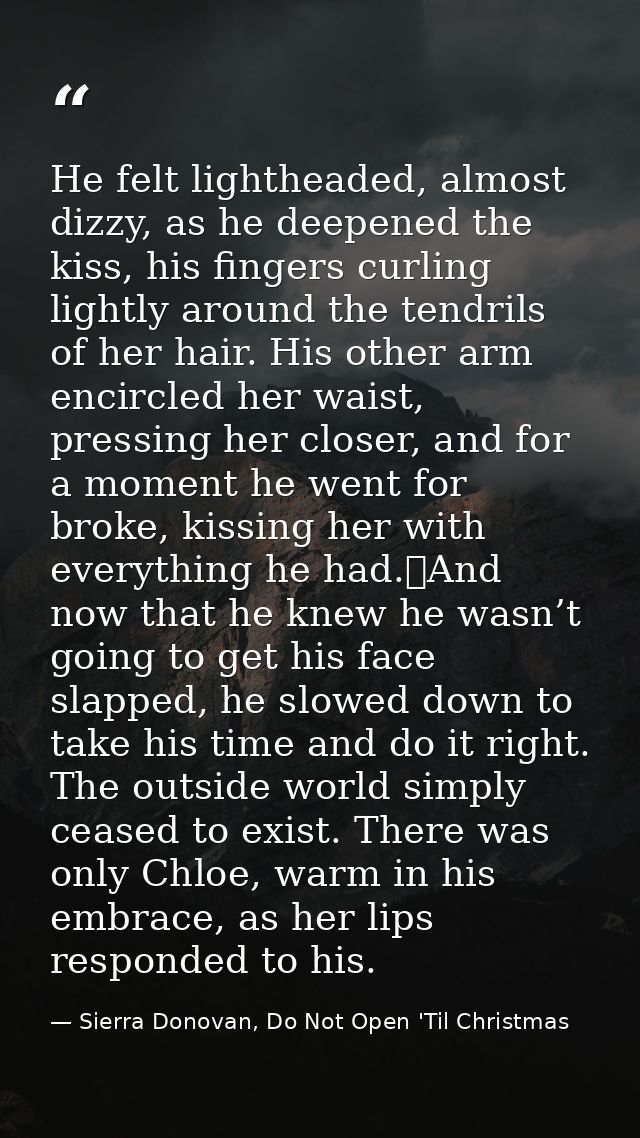 He felt lightheaded, almost dizzy, as he deepened the kiss, his fingers curling lightly around the tendrils of her hair. — Sierra Donovan, Do Not Open 'Til Christmas