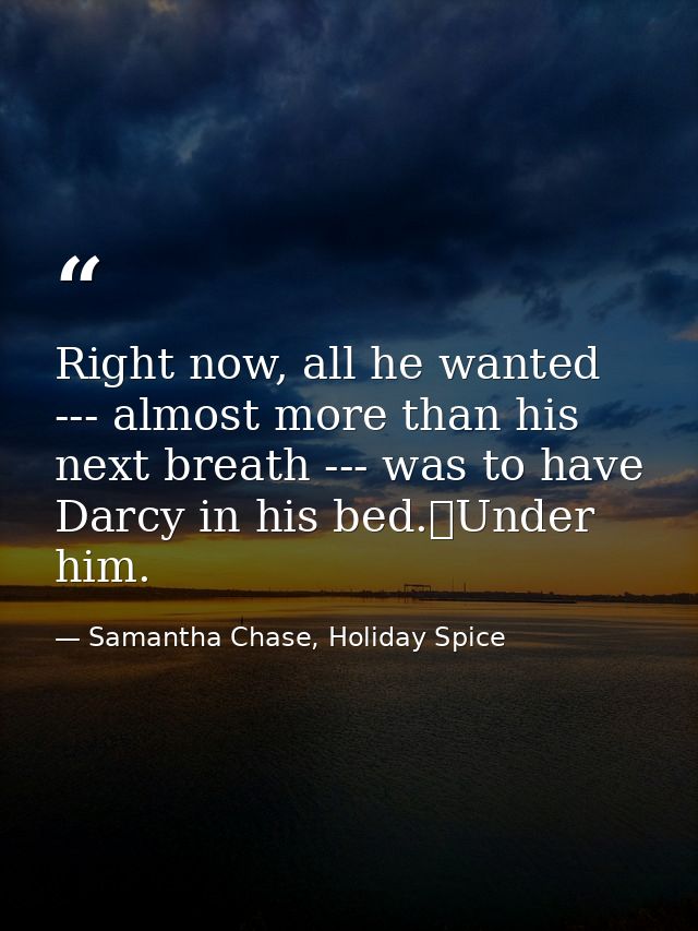Right now, all he wanted --- almost more than his next breath --- was to have Darcy in his bed.	Under him. — Samantha Chase, Holiday Spice