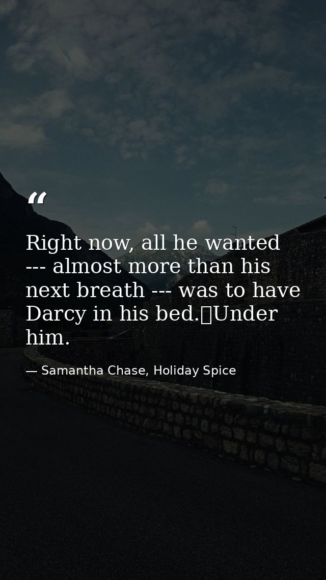 Right now, all he wanted --- almost more than his next breath --- was to have Darcy in his bed.	Under him. — Samantha Chase, Holiday Spice