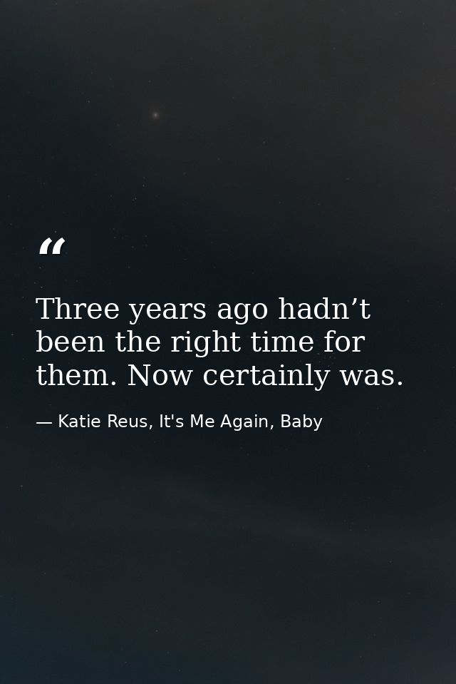 Three years ago hadn’t been the right time for them. Now certainly was. — Katie Reus, It's Me Again, Baby