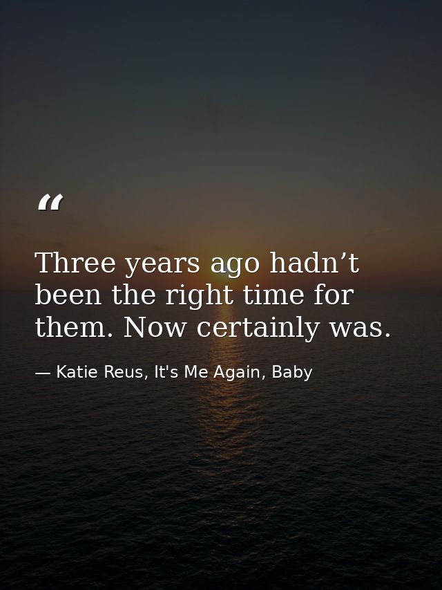 Three years ago hadn’t been the right time for them. Now certainly was. — Katie Reus, It's Me Again, Baby