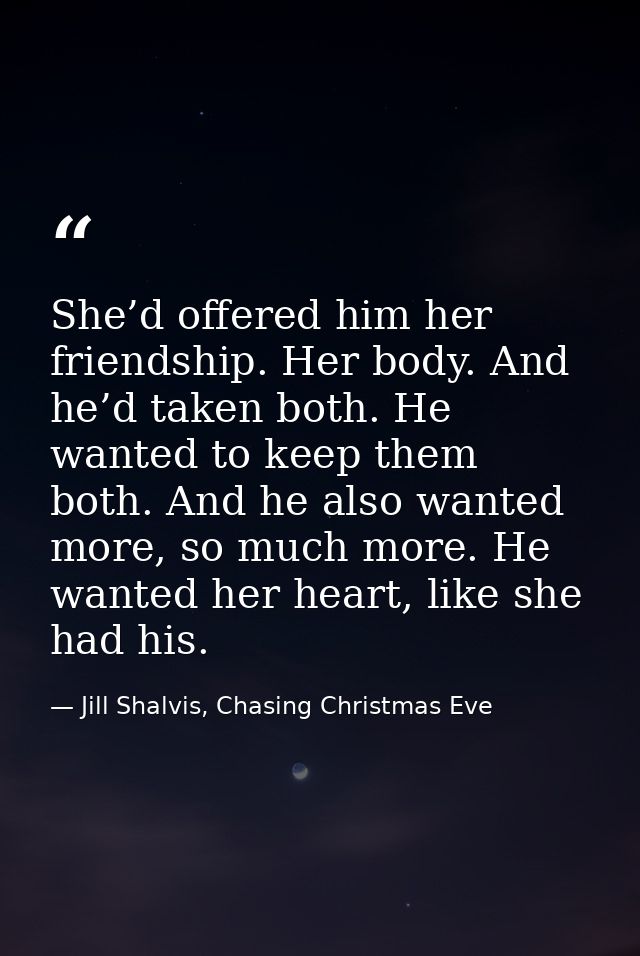 She’d offered him her friendship. Her body. And he’d taken both. He wanted to keep them both. And he also wanted more, s — Jill Shalvis, Chasing Christmas Eve