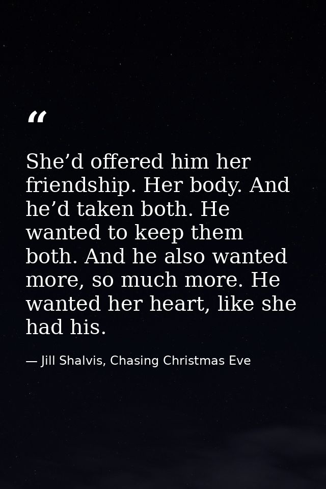 She’d offered him her friendship. Her body. And he’d taken both. He wanted to keep them both. And he also wanted more, s — Jill Shalvis, Chasing Christmas Eve