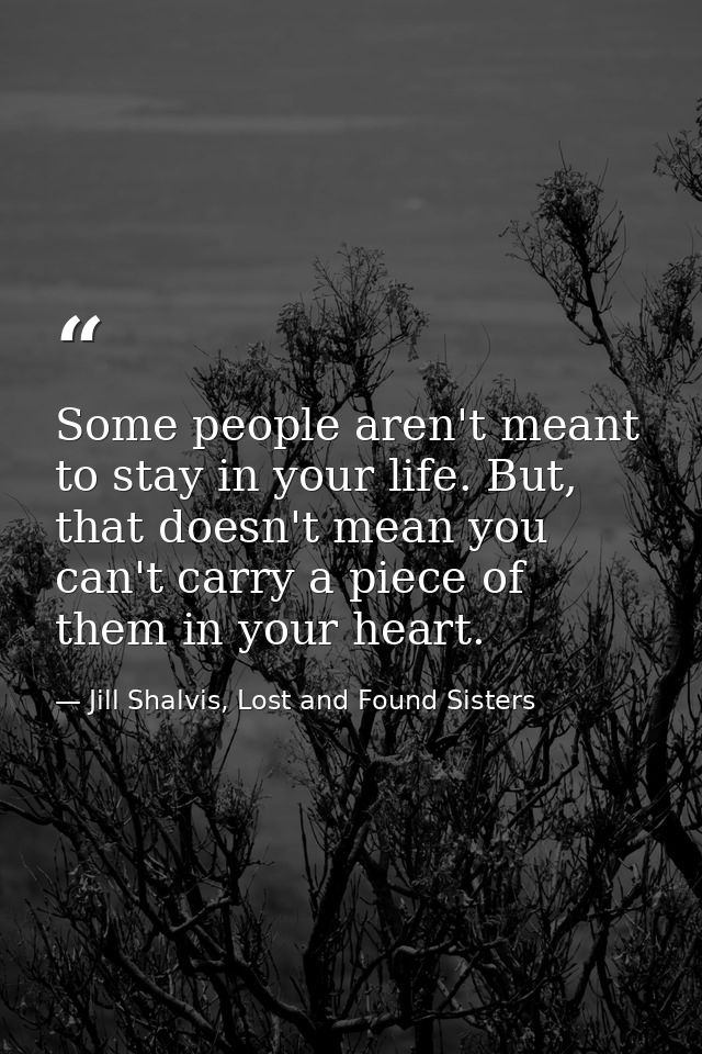 Some people aren't meant to stay in your life. But, that doesn't mean you can't carry a piece of them in your heart. — Jill Shalvis, Lost and Found Sisters