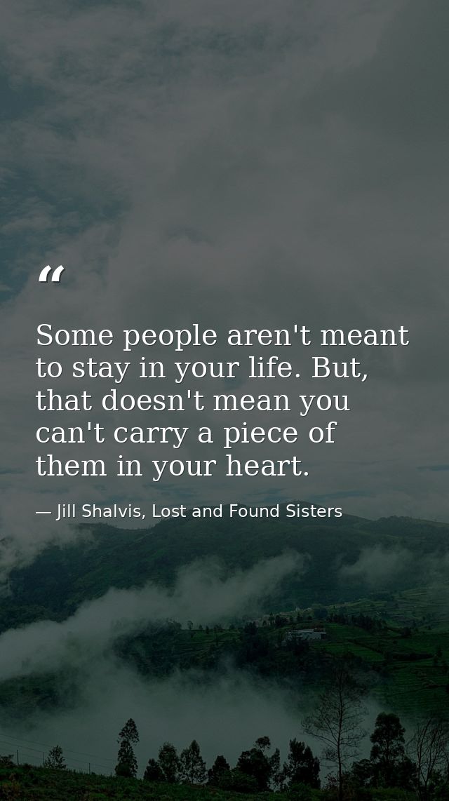 Some people aren't meant to stay in your life. But, that doesn't mean you can't carry a piece of them in your heart. — Jill Shalvis, Lost and Found Sisters