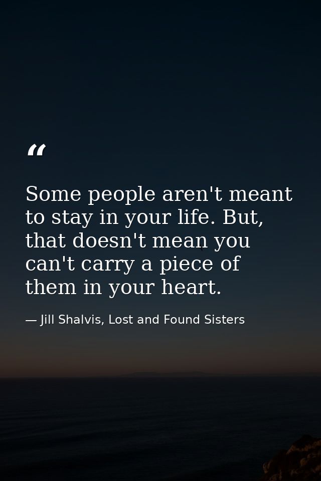 Some people aren't meant to stay in your life. But, that doesn't mean you can't carry a piece of them in your heart. — Jill Shalvis, Lost and Found Sisters