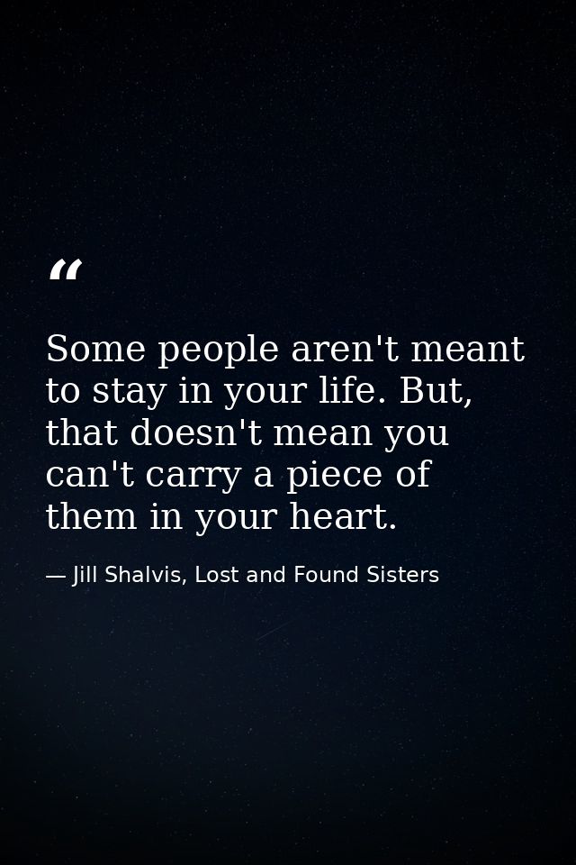 Some people aren't meant to stay in your life. But, that doesn't mean you can't carry a piece of them in your heart. — Jill Shalvis, Lost and Found Sisters