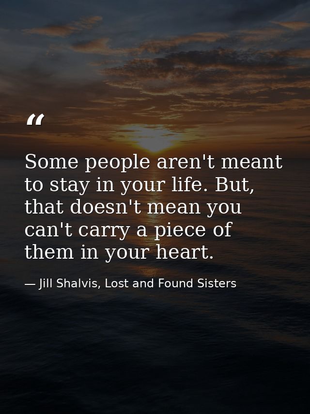 Some people aren't meant to stay in your life. But, that doesn't mean you can't carry a piece of them in your heart. — Jill Shalvis, Lost and Found Sisters