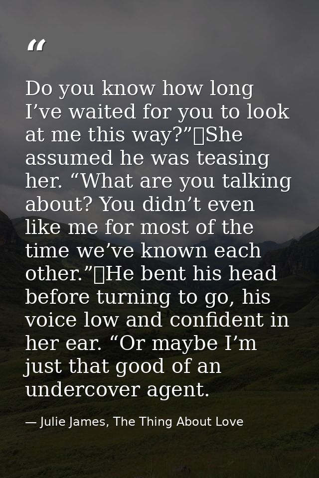 Do you know how long I’ve waited for you to look at me this way?”	She assumed he was teasing her. “What are you talking  — Julie James, The Thing About Love