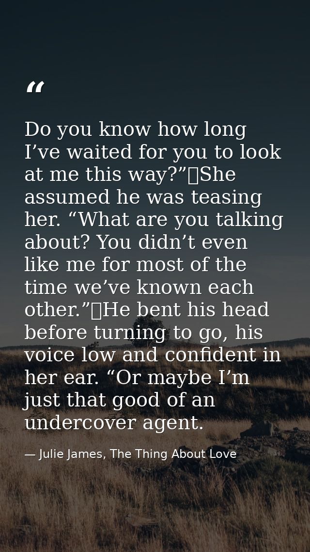 Do you know how long I’ve waited for you to look at me this way?”	She assumed he was teasing her. “What are you talking  — Julie James, The Thing About Love