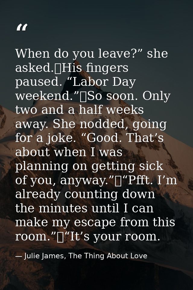 When do you leave?” she asked.	His fingers paused. “Labor Day weekend.”	So soon. Only two and a half weeks away. She nod — Julie James, The Thing About Love