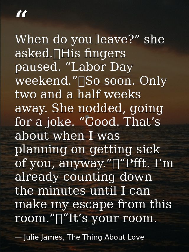 When do you leave?” she asked.	His fingers paused. “Labor Day weekend.”	So soon. Only two and a half weeks away. She nod — Julie James, The Thing About Love