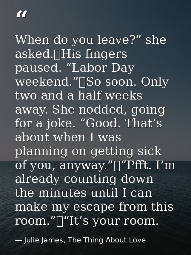 When do you leave?” she asked.	His fingers paused. “Labor Day weekend.”	So soon. Only two and a half weeks away. She nod — Julie James, The Thing About Love